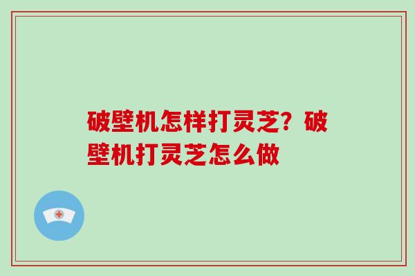 破壁机怎样打灵芝?破壁机打灵芝怎么做 破壁机怎样打灵芝?破壁机打灵芝怎么做