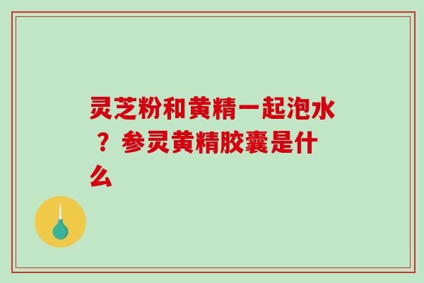 灵芝粉和黄精一起泡水 ?参灵黄精胶囊是什么 灵芝粉和黄精一起泡水 ?参灵黄精胶囊是什么