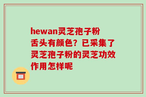 hewan灵芝孢子粉舌头有颜色?已采集了灵芝孢子粉的灵芝功效作用怎样呢 hewan灵芝孢子粉舌头有颜色?已采集了灵芝孢子粉的灵芝功效作用怎样呢
