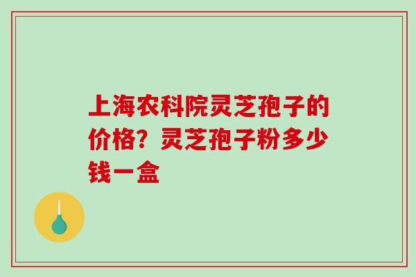 上海农科院灵芝孢子的价格?灵芝孢子粉多少钱一盒 上海农科院灵芝孢子的价格?灵芝孢子粉多少钱一盒
