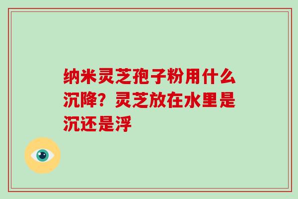纳米灵芝孢子粉用什么沉降?灵芝放在水里是沉还是浮 纳米灵芝孢子粉用什么沉降?灵芝放在水里是沉还是浮