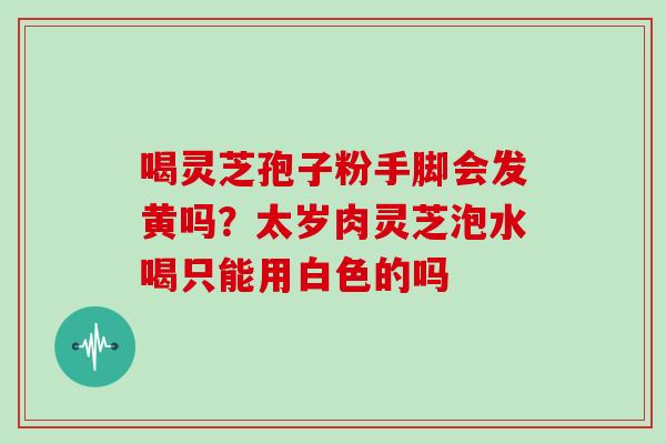 喝灵芝孢子粉手脚会发黄吗?太岁肉灵芝泡水喝只能用白色的吗 喝灵芝孢子粉手脚会发黄吗?太岁肉灵芝泡水喝只能用白色的吗