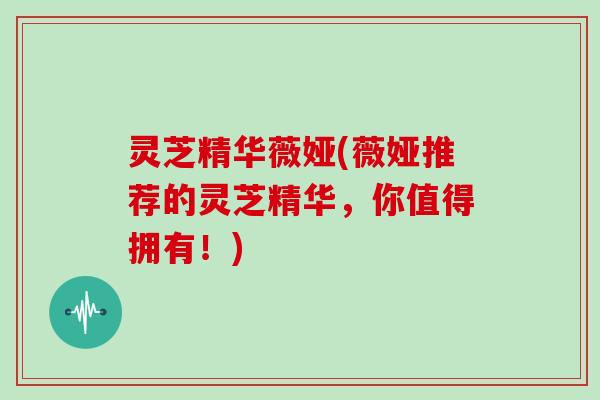 灵芝精华薇娅(薇娅推荐的灵芝精华,你值得拥有!) 灵芝精华薇娅(薇娅推荐的灵芝精华,你值得拥有!)
