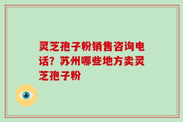 灵芝孢子粉销售咨询电话?苏州哪些地方卖灵芝孢子粉 灵芝孢子粉销售咨询电话?苏州哪些地方卖灵芝孢子粉