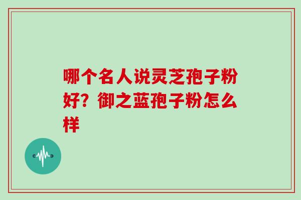 哪个名人说灵芝孢子粉好?御之蓝孢子粉怎么样 哪个名人说灵芝孢子粉好?御之蓝孢子粉怎么样