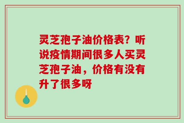 灵芝孢子油价格表?听说疫情期间很多人买灵芝孢子油,价格有没有升了很多呀 灵芝孢子油价格表?听说疫情期间很多人买灵芝孢子油,价格有没有升了很多呀
