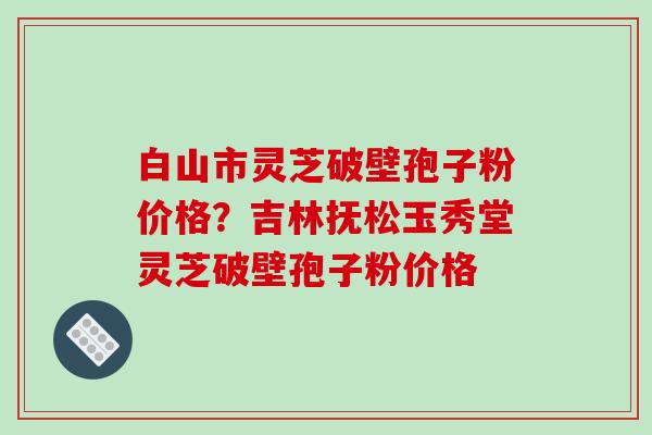白山市灵芝破壁孢子粉价格?吉林抚松玉秀堂灵芝破壁孢子粉价格 白山市灵芝破壁孢子粉价格?吉林抚松玉秀堂灵芝破壁孢子粉价格