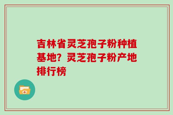 吉林省灵芝孢子粉种植基地?灵芝孢子粉产地排行榜 吉林省灵芝孢子粉种植基地?灵芝孢子粉产地排行榜