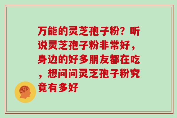 万能的灵芝孢子粉?听说灵芝孢子粉非常好,身边的好多朋友都在吃,想问问灵芝孢子粉究竟有多好 万能的灵芝孢子粉?听说灵芝孢子粉非常好,身边的好多朋友都在吃,想问问灵芝孢子粉究竟有多好