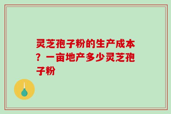 灵芝孢子粉的生产成本?一亩地产多少灵芝孢子粉 灵芝孢子粉的生产成本?一亩地产多少灵芝孢子粉