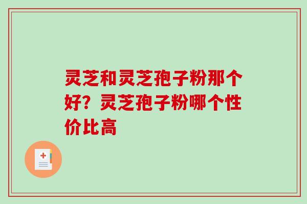 灵芝和灵芝孢子粉那个好?灵芝孢子粉哪个性价比高 灵芝和灵芝孢子粉那个好?灵芝孢子粉哪个性价比高