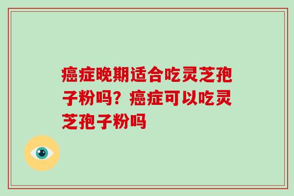 症晚期适合吃灵芝孢子粉吗?症可以吃灵芝孢子粉吗 症晚期适合吃灵芝孢子粉吗?症可以吃灵芝孢子粉吗