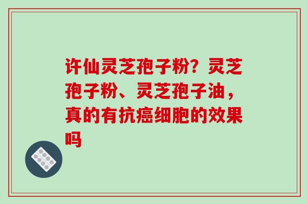 许仙灵芝孢子粉?灵芝孢子粉、灵芝孢子油,真的有抗细胞的效果吗 许仙灵芝孢子粉?灵芝孢子粉、灵芝孢子油,真的有抗细胞的效果吗