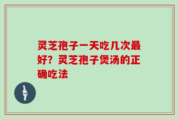 灵芝孢子一天吃几次好？灵芝孢子煲汤的正确吃法