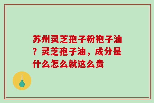 苏州灵芝孢子粉袍子油？灵芝孢子油，成分是什么怎么就这么贵