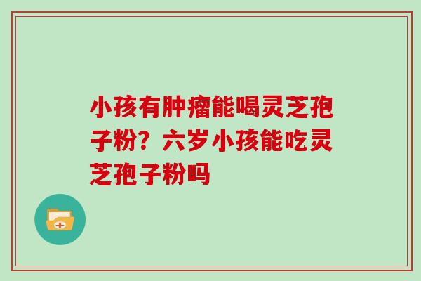 小孩有能喝灵芝孢子粉？六岁小孩能吃灵芝孢子粉吗