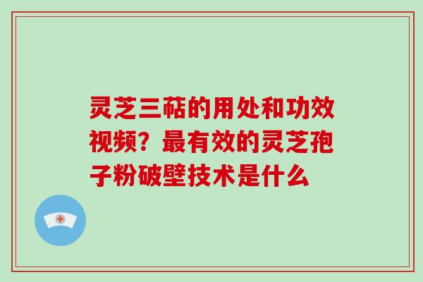 灵芝三萜的用处和功效视频？有效的灵芝孢子粉破壁技术是什么