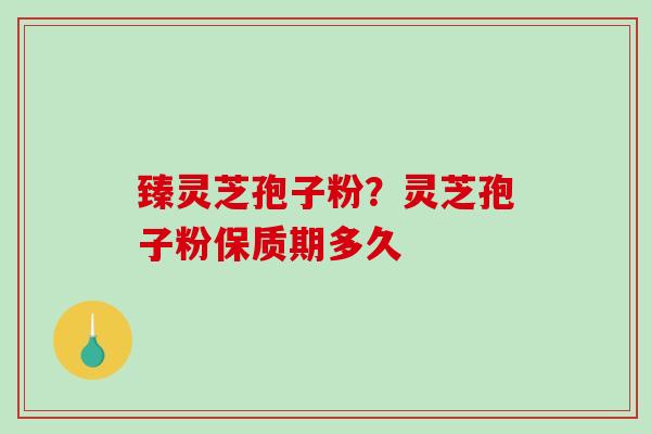臻灵芝孢子粉?灵芝孢子粉保质期多久 臻灵芝孢子粉?灵芝孢子粉保质期多久