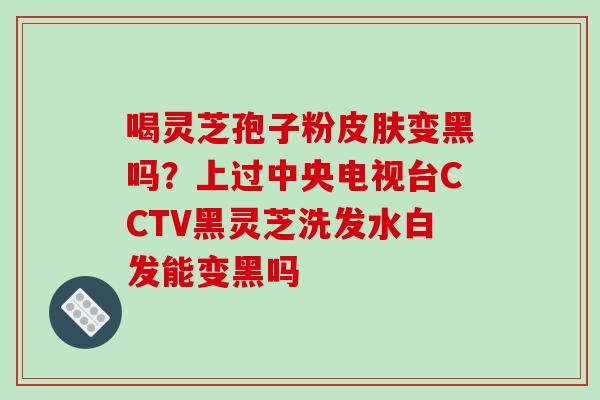 喝灵芝孢子粉变黑吗?上过中央电视台CCTV黑灵芝洗发水白发能变黑吗 喝灵芝孢子粉变黑吗?上过中央电视台CCTV黑灵芝洗发水白发能变黑吗