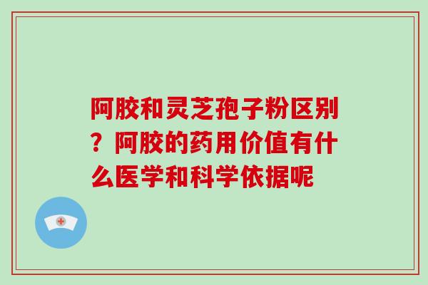阿胶和灵芝孢子粉区别？阿胶的药用价值有什么医学和科学依据呢