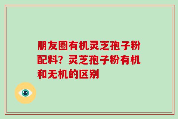 朋友圈有机灵芝孢子粉配料?灵芝孢子粉有机和无机的区别 朋友圈有机灵芝孢子粉配料?灵芝孢子粉有机和无机的区别