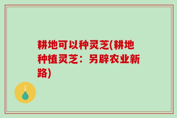 耕地可以种灵芝(耕地种植灵芝:另辟农业新路) 耕地可以种灵芝(耕地种植灵芝:另辟农业新路)