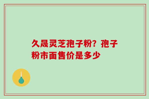 久晟灵芝孢子粉?孢子粉市面售价是多少 久晟灵芝孢子粉?孢子粉市面售价是多少