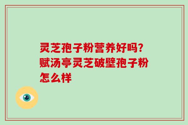 灵芝孢子粉营养好吗?赋汤亭灵芝破壁孢子粉怎么样 灵芝孢子粉营养好吗?赋汤亭灵芝破壁孢子粉怎么样