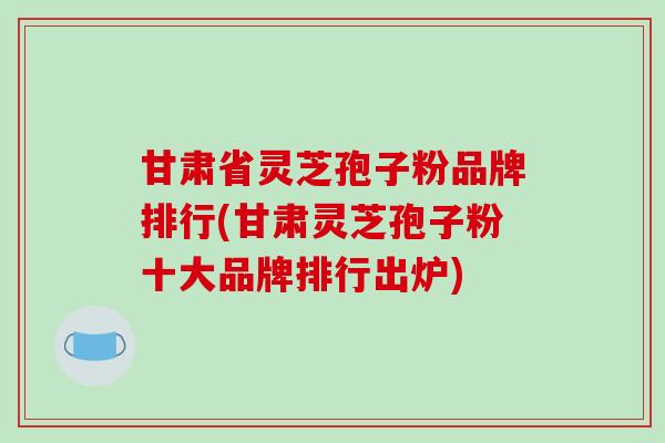 甘肃省灵芝孢子粉品牌排行(甘肃灵芝孢子粉十大品牌排行出炉) 甘肃省灵芝孢子粉品牌排行(甘肃灵芝孢子粉十大品牌排行出炉)