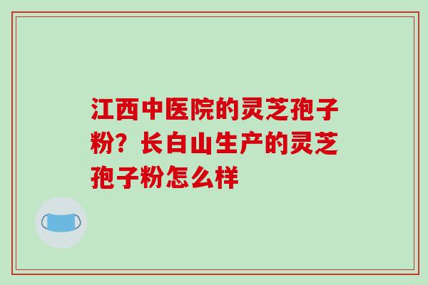 江西中医院的灵芝孢子粉?长白山生产的灵芝孢子粉怎么样 江西中医院的灵芝孢子粉?长白山生产的灵芝孢子粉怎么样