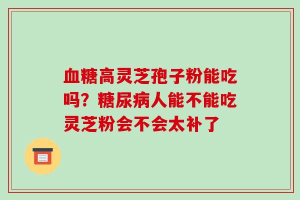 高灵芝孢子粉能吃吗?人能不能吃灵芝粉会不会太补了 高灵芝孢子粉能吃吗?人能不能吃灵芝粉会不会太补了