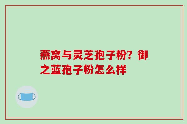 燕窝与灵芝孢子粉？御之蓝孢子粉怎么样