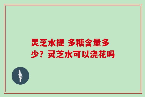 灵芝水提 多糖含量多少?灵芝水可以浇花吗 灵芝水提 多糖含量多少?灵芝水可以浇花吗
