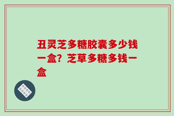 丑灵芝多糖胶囊多少钱一盒？芝草多糖多钱一盒
