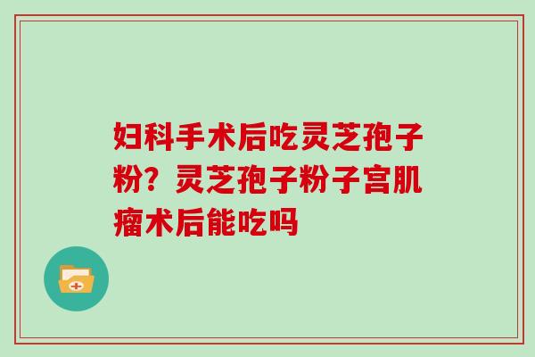 手术后吃灵芝孢子粉？灵芝孢子粉子宫术后能吃吗
