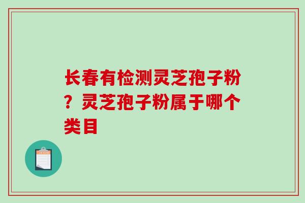 长春有检测灵芝孢子粉？灵芝孢子粉属于哪个类目