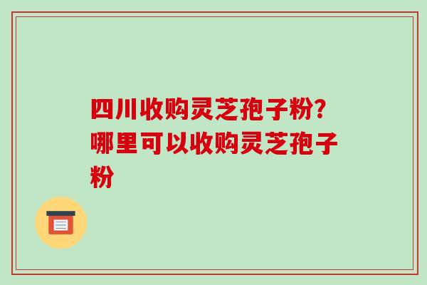 四川收购灵芝孢子粉？哪里可以收购灵芝孢子粉