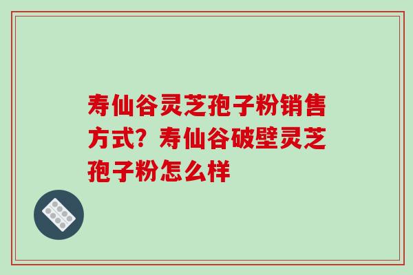 寿仙谷灵芝孢子粉销售方式？寿仙谷破壁灵芝孢子粉怎么样
