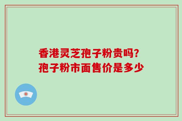 香港灵芝孢子粉贵吗？孢子粉市面售价是多少
