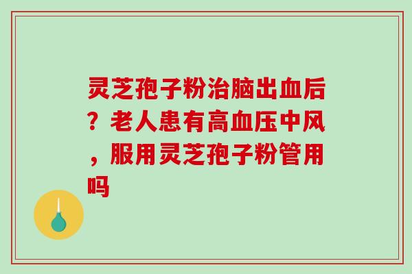 灵芝孢子粉脑出后？老人患有高中风，服用灵芝孢子粉管用吗