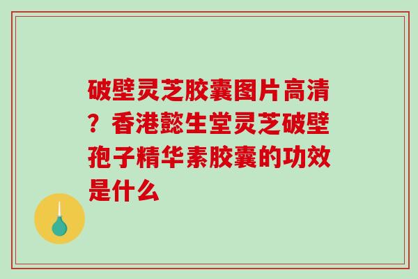 破壁灵芝胶囊图片高清？香港懿生堂灵芝破壁孢子精华素胶囊的功效是什么