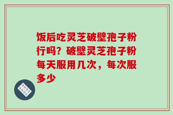 饭后吃灵芝破壁孢子粉行吗？破壁灵芝孢子粉每天服用几次，每次服多少