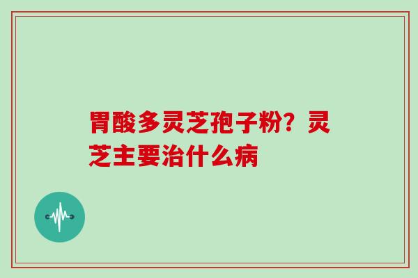 胃酸多灵芝孢子粉？灵芝主要什么