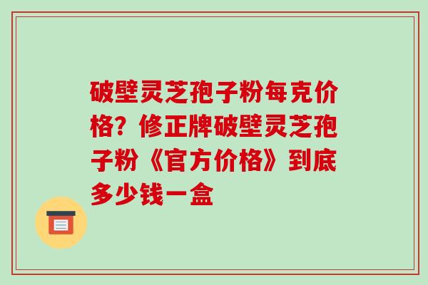 破壁灵芝孢子粉每克价格？修正牌破壁灵芝孢子粉《官方价格》到底多少钱一盒