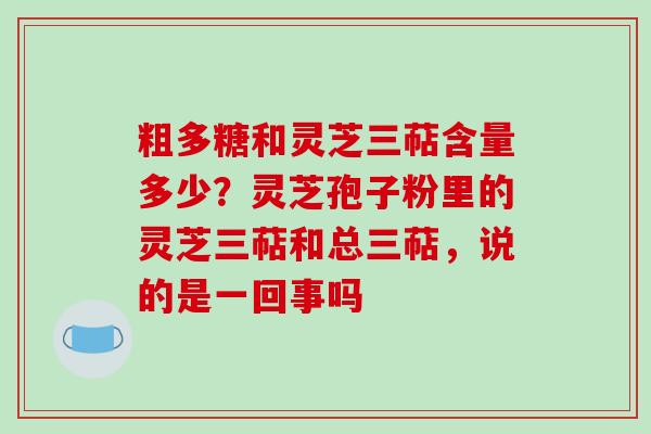 粗多糖和灵芝三萜含量多少？灵芝孢子粉里的灵芝三萜和总三萜，说的是一回事吗