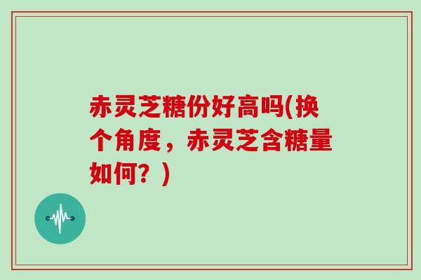 赤灵芝糖份好高吗(换个角度，赤灵芝含糖量如何？)