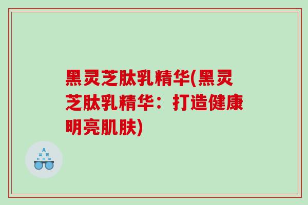 黑灵芝肽乳精华(黑灵芝肽乳精华：打造健康明亮)