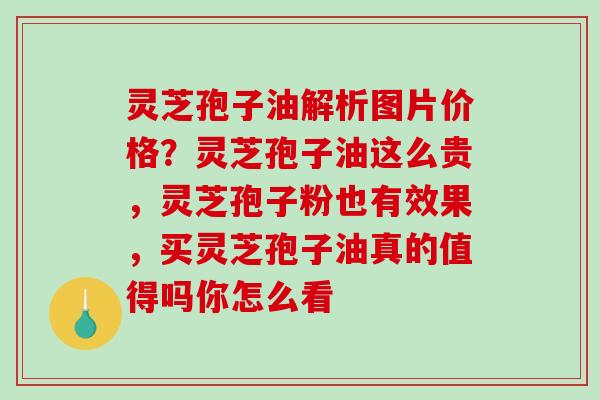 灵芝孢子油解析图片价格？灵芝孢子油这么贵，灵芝孢子粉也有效果，买灵芝孢子油真的值得吗你怎么看
