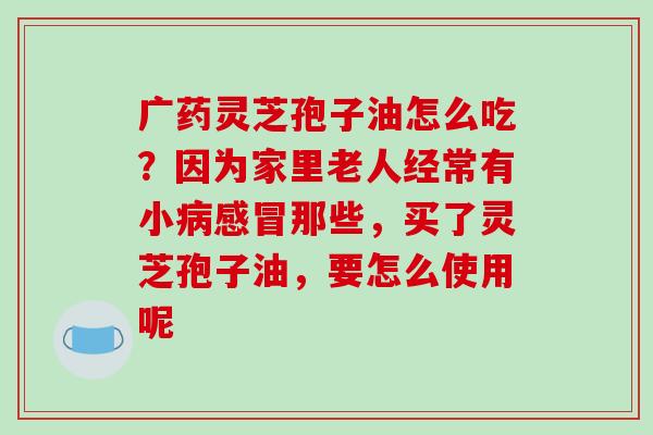 广药灵芝孢子油怎么吃？因为家里老人经常有小那些，买了灵芝孢子油，要怎么使用呢