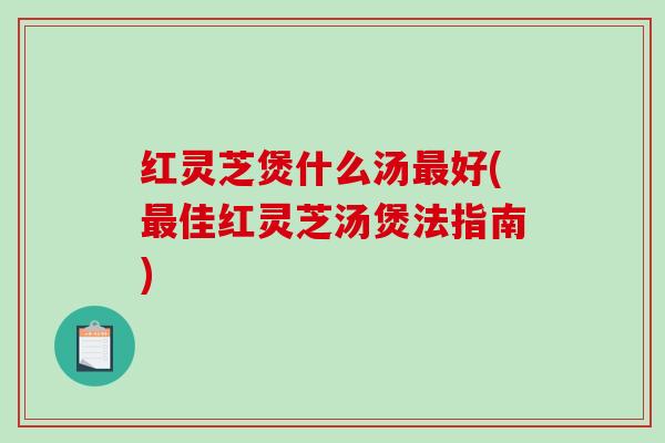 红灵芝煲什么汤好(佳红灵芝汤煲法指南)